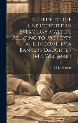 A Guide to the Unprotected in Every-Day Matters Relating to Property and Income, by a Banker's Daughter [M.S. Welsman] - M S Welsman