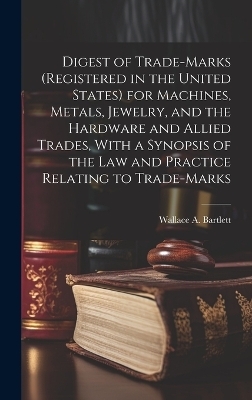 Digest of Trade-marks (registered in the United States) for Machines, Metals, Jewelry, and the Hardware and Allied Trades, With a Synopsis of the Law and Practice Relating to Trade-marks - Wallace A Bartlett