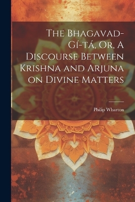 The Bhagavad-Gí-tá, Or, A Discourse Between Krishna and Arjuna on Divine Matters - Philip Wharton