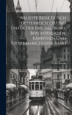 Neueste Reise durch Oesterreich ob und unter der Ens, Salzburg, Berchtesgaden, Kärnthen und Steyermark, Erster Band - Franz Sartori