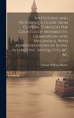 An Historic and Picturesque Guide From Clifton, Through the Counties of Monmouth, Glamorgan, and Brecknock, With Representations of Ruins, Interesting Antiquities, &c. &c - George William Manby