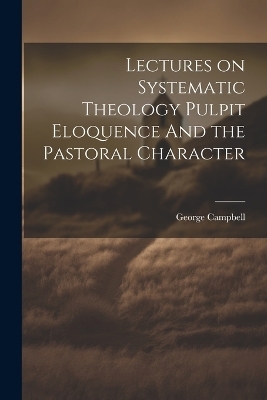 Lectures on Systematic Theology Pulpit Eloquence And the Pastoral Character - George Campbell