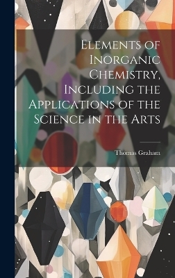 Elements of Inorganic Chemistry, Including the Applications of the Science in the Arts - Thomas 1805-1869 Graham