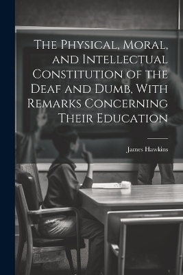 The Physical, Moral, and Intellectual Constitution of the Deaf and Dumb, With Remarks Concerning Their Education - James Hawkins