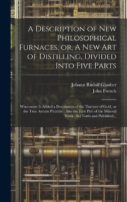 A Description of New Philosophical Furnaces, or, A New Art of Distilling, Divided Into Five Parts - Johann Rudolf 1604-1670 Glauber, John 1616-1657 French