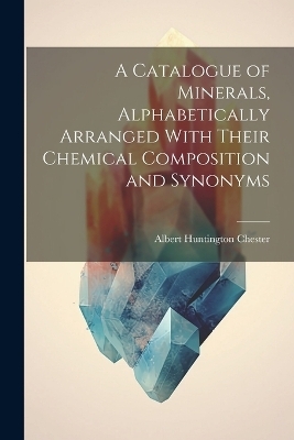 A Catalogue of Minerals, Alphabetically Arranged With Their Chemical Composition and Synonyms - Albert Huntington Chester