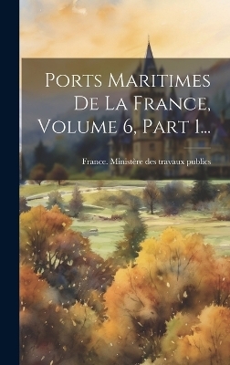 Ports Maritimes De La France, Volume 6, Part 1... - 