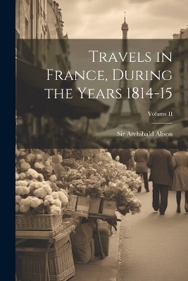 Travels in France, During the Years 1814-15; Volume II - Sir Archibald Alison