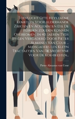 Toevlucht Ofte Heylzaeme Remedien Voor Alderhande Ziekten En Accidenten Die De Peirden Zouden Konnen Overkomen. In 40. Jaeren Tyds By-een Vergaderd Door Pieter Almanus Van Cour ... Midsgaders Een Kleyn Tractaetjen Van De Medecyne Voor De Koe-beesten... - 