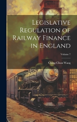 Legislative Regulation of Railway Finance in England; Volume 7 - Ching-Chun Wang