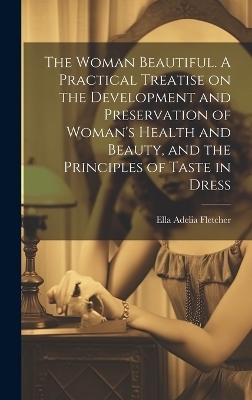 The Woman Beautiful. A Practical Treatise on the Development and Preservation of Woman's Health and Beauty, and the Principles of Taste in Dress - Ella Adelia Fletcher