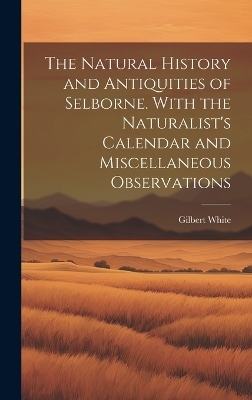 The Natural History and Antiquities of Selborne. With the Naturalist's Calendar and Miscellaneous Observations - Gilbert White