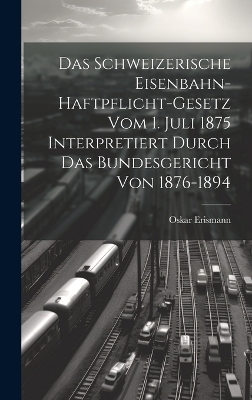 Das Schweizerische Eisenbahn-Haftpflicht-Gesetz Vom 1. Juli 1875 Interpretiert Durch Das Bundesgericht Von 1876-1894 - Oskar Erismann