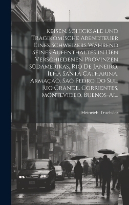 Reisen, Schicksale Und Tragikomische Abendteuer Eines Schweizers Während Seines Aufenthaltes in Den Verschiedenen Provinzen Südamerikas, Rio De Janeiro, Ilha Santa Catharina, Armaçaô, Saô Pedro Do Sul, Rio Grande, Corrientes, Montevideo, Buenos-Ai... - Heinrich Trachsler