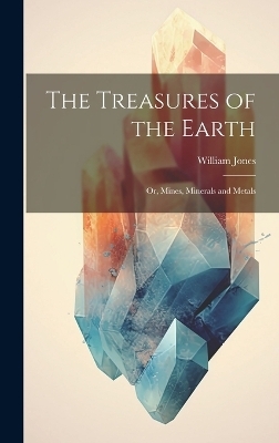 The Treasures of the Earth; Or, Mines, Minerals and Metals - William Jones