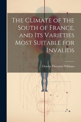 The Climate of the South of France, and its Varieties Most Suitable for Invalids - Charles Theodore Williams