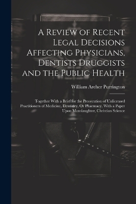 A Review of Recent Legal Decisions Affecting Physicians, Dentists Druggists and the Public Health - William Archer Purrington