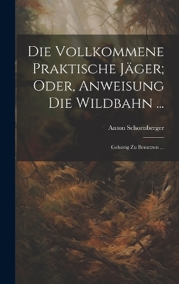 Die Vollkommene Praktische Jäger; Oder, Anweisung Die Wildbahn ... - Anton Schoenberger