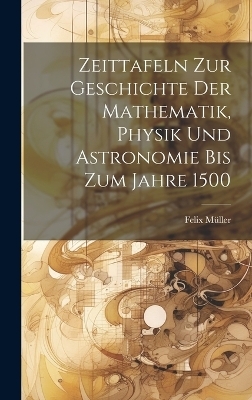 Zeittafeln Zur Geschichte Der Mathematik, Physik Und Astronomie Bis Zum Jahre 1500 - Felix Müller