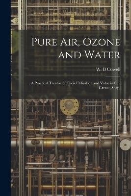 Pure air, Ozone and Water; a Practical Treatise of Their Utilisation and Value in oil, Grease, Soap, - Cowell W B