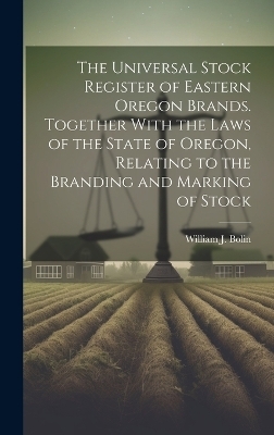 The Universal Stock Register of Eastern Oregon Brands. Together With the Laws of the State of Oregon, Relating to the Branding and Marking of Stock - William J Bolin