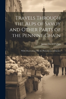 Travels Through the Alps of Savoy and Other Parts of the Pennine Chain - James David Forbes