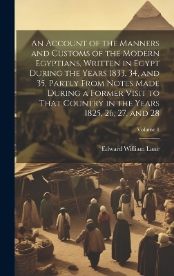 An Account of the Manners and Customs of the Modern Egyptians, Written in Egypt During the Years 1833, 34, and 35, Partly From Notes Made During a Former Visit to That Country in the Years 1825, 26, 27, and 28; Volume 1 - Edward William Lane