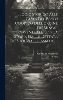 Elogio Storico Alle Gesta Del Beato Odorico Dell'ordine De' Minori Conventuali, Con La Storia Da Lui Dettata De' Suoi Viaggi Asiatici... - Odoric De Pordenone,  Venni