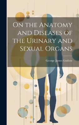 On the Anatomy and Diseases of the Urinary and Sexual Organs - George James Guthrie