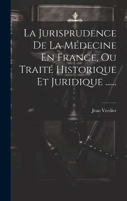 La Jurisprudence De La Médecine En France, Ou Traité Historique Et Juridique ...... - Jean Verdier