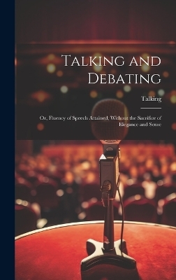 Talking and Debating; Or, Fluency of Speech Attained, Without the Sacrifice of Elegance and Sense -  Talking