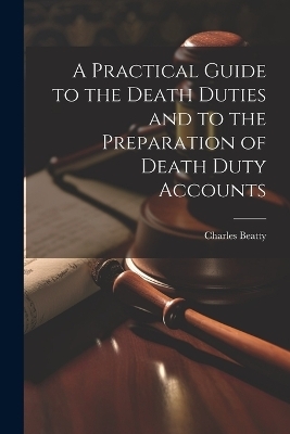 A Practical Guide to the Death Duties and to the Preparation of Death Duty Accounts - Charles Beatty