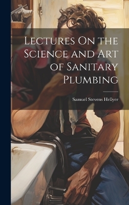 Lectures On the Science and Art of Sanitary Plumbing - Samuel Stevens Hellyer