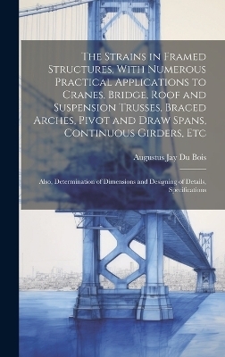 The Strains in Framed Structures, With Numerous Practical Applications to Cranes, Bridge, Roof and Suspension Trusses, Braced Arches, Pivot and Draw Spans, Continuous Girders, Etc - Augustus Jay Du Bois