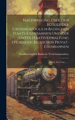 Nachweisung Über Den Betrieb Der Großherzoglich-badischen Staats-eisenbahnen Und Der Unter Staatsverwaltung Stehenden Badischen Privat-eisenbahnen - 