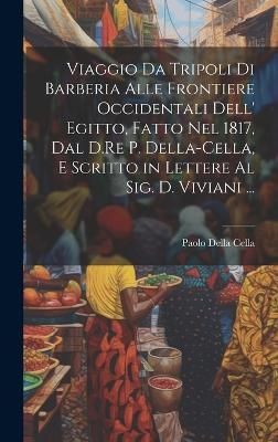 Viaggio Da Tripoli Di Barberia Alle Frontiere Occidentali Dell' Egitto, Fatto Nel 1817, Dal D.Re P. Della-Cella, E Scritto in Lettere Al Sig. D. Viviani ... - Paolo Della Cella