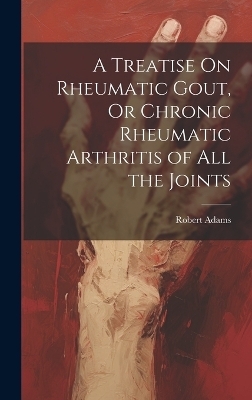 A Treatise On Rheumatic Gout, Or Chronic Rheumatic Arthritis of All the Joints - Robert Adams