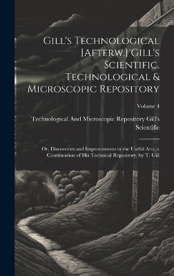 Gill's Technological [Afterw.] Gill's Scientific, Technological & Microscopic Repository; Or, Discoveries and Improvements in the Useful Arts, a Continuation of His Technical Repository, by T. Gill; Volume 4 - Technological And Gill's Scientific