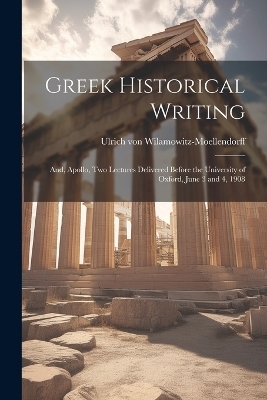 Greek Historical Writing; and, Apollo, two Lectures Delivered Before the University of Oxford, June 3 and 4, 1908 - Ulrich von Wilamowitz-Moellendorff