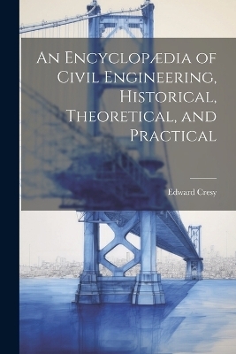 An Encyclopædia of Civil Engineering, Historical, Theoretical, and Practical - Edward Cresy