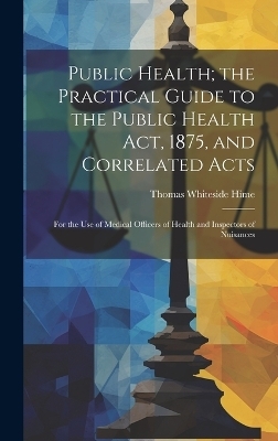 Public Health; the Practical Guide to the Public Health Act, 1875, and Correlated Acts - Thomas Whiteside Hime