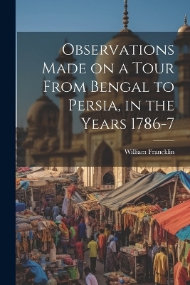 Observations Made on a Tour From Bengal to Persia, in the Years 1786-7 - William Francklin