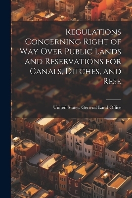 Regulations Concerning Right of way Over Public Lands and Reservations for Canals, Ditches, and Rese - United States General Land Office