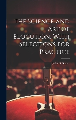 The Science and Art of Elocution, With Selections for Practice - John G Scorer