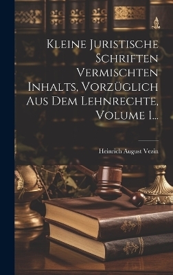 Kleine Juristische Schriften Vermischten Inhalts, Vorzüglich Aus Dem Lehnrechte, Volume 1... - Heinrich August Vezin