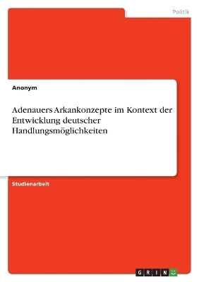 Adenauers Arkankonzepte im Kontext der Entwicklung deutscher HandlungsmÃ¶glichkeiten -  Anonymous