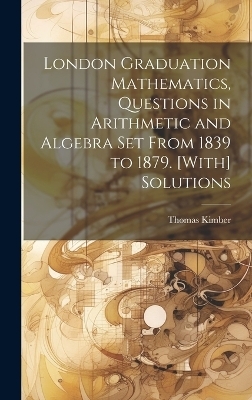 London Graduation Mathematics, Questions in Arithmetic and Algebra Set From 1839 to 1879. [With] Solutions - Thomas Kimber