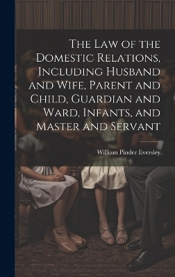 The Law of the Domestic Relations, Including Husband and Wife, Parent and Child, Guardian and Ward, Infants, and Master and Servant - William Pinder 1850-1918 Eversley