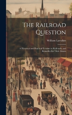 The Railroad Question; a Historical and Practical Treatise on Railroads, and Remedies for Their Abuses - William Larrabee