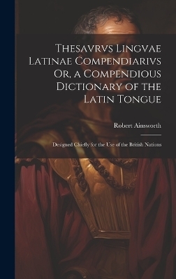 Thesavrvs Lingvae Latinae Compendiarivs Or, a Compendious Dictionary of the Latin Tongue - Robert Ainsworth